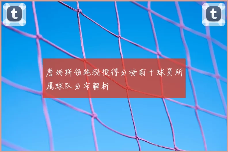 詹姆斯领跑现役得分榜前十球员所属球队分布解析