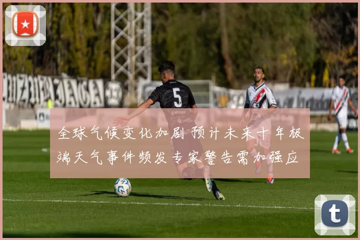 全球气候变化加剧 预计未来十年极端天气事件频发专家警告需加强应对措施