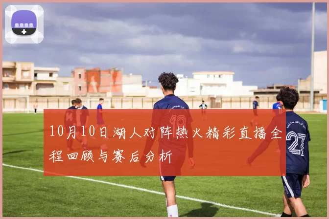 10月10日湖人对阵热火精彩直播全程回顾与赛后分析