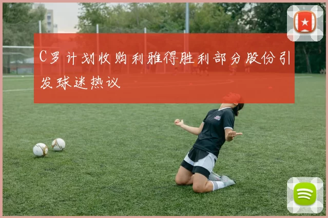 C罗计划收购利雅得胜利部分股份引发球迷热议