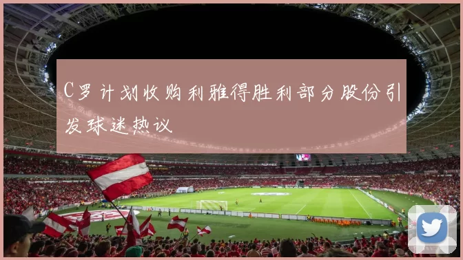 C罗计划收购利雅得胜利部分股份引发球迷热议