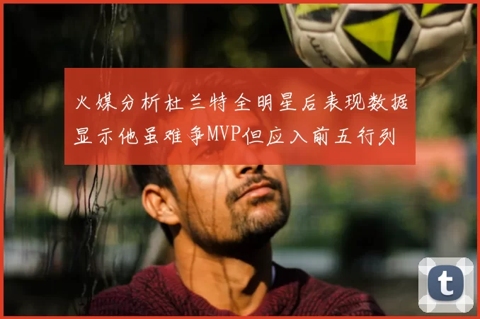 火媒分析杜兰特全明星后表现数据显示他虽难争MVP但应入前五行列