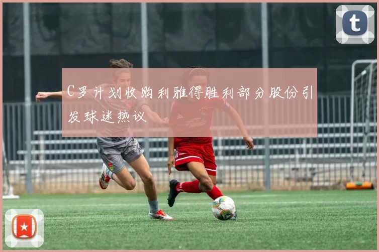 C罗计划收购利雅得胜利部分股份引发球迷热议
