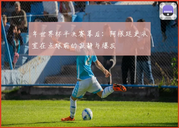 年世界杯半决赛幕后：阿根廷更衣室在点球前的寂静与爆发