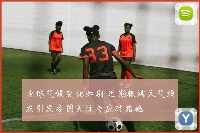 全球气候变化加剧 近期极端天气频发引发各国关注与应对措施