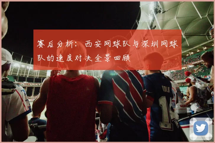 赛后分析:西安网球队与深圳网球队的速度对决全景回顾