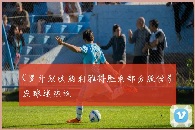 C罗计划收购利雅得胜利部分股份引发球迷热议