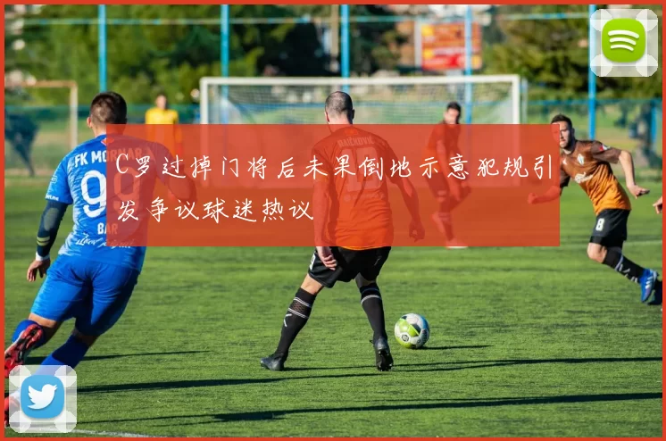 C罗过掉门将后未果倒地示意犯规引发争议球迷热议
