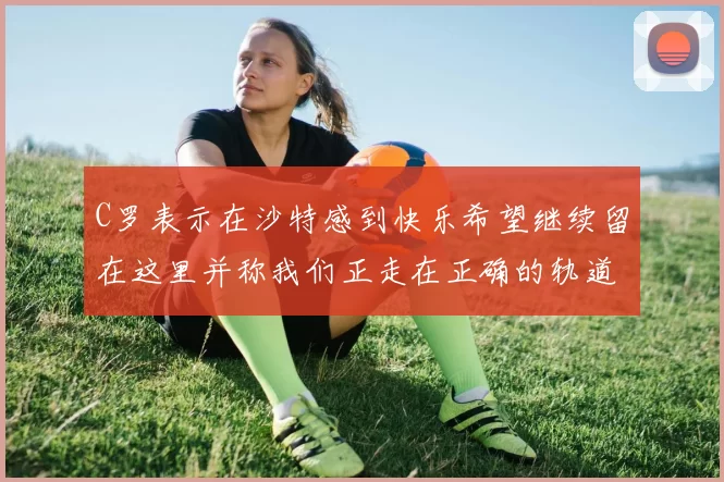 C罗表示在沙特感到快乐希望继续留在这里并称我们正走在正确的轨道上